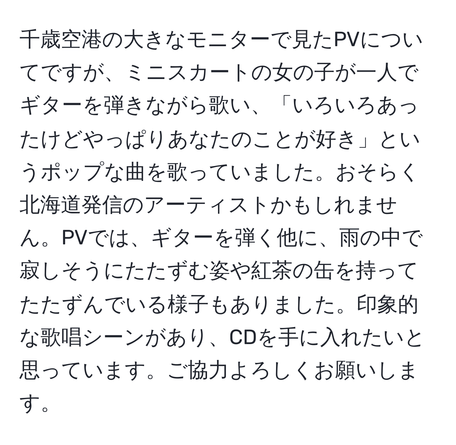 千歳空港の大きなモニターで見たPVについてですが、ミニスカートの女の子が一人でギターを弾きながら歌い、「いろいろあったけどやっぱりあなたのことが好き」というポップな曲を歌っていました。おそらく北海道発信のアーティストかもしれません。PVでは、ギターを弾く他に、雨の中で寂しそうにたたずむ姿や紅茶の缶を持ってたたずんでいる様子もありました。印象的な歌唱シーンがあり、CDを手に入れたいと思っています。ご協力よろしくお願いします。