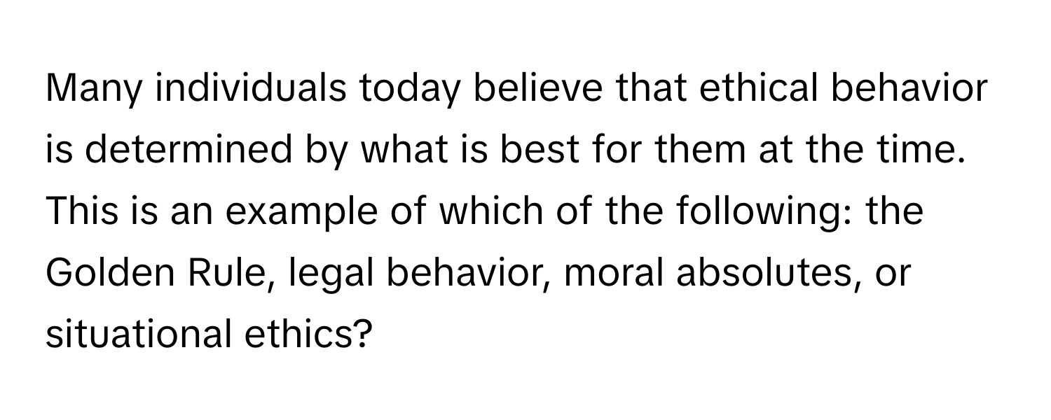 Many individuals today believe that ethical behavior is determined by what is best for them at the time. This is an example of which of the following: the Golden Rule, legal behavior, moral absolutes, or situational ethics?