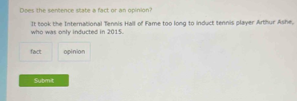 Does the sentence state a fact or an opinion? 
It took the International Tennis Hall of Fame too long to induct tennis player Arthur Ashe, 
who was only inducted in 2015. 
fact opinion 
Submit