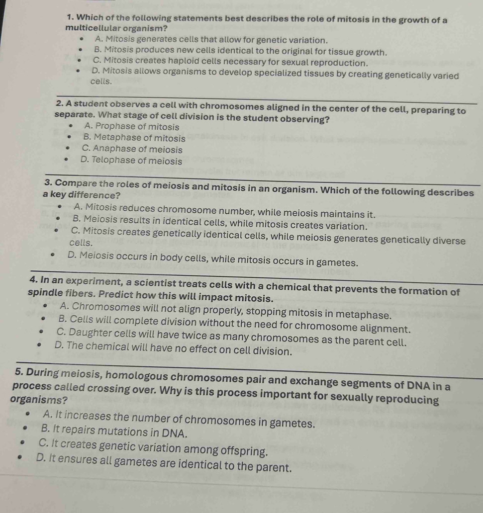 Which of the following statements best describes the role of mitosis in the growth of a
multicellular organism?
A. Mitosis generates cells that allow for genetic variation.
B. Mitosis produces new cells identical to the original for tissue growth.
C. Mitosis creates haploid cells necessary for sexual reproduction.
D. Mitosis allows organisms to develop specialized tissues by creating genetically varied
cells.
2. A student observes a cell with chromosomes aligned in the center of the cell, preparing to
separate. What stage of cell division is the student observing?
A. Prophase of mitosis
B. Metaphase of mitosis
C. Anaphase of meiosis
D. Telophase of meiosis
3. Compare the roles of meiosis and mitosis in an organism. Which of the following describes
a key difference?
A. Mitosis reduces chromosome number, while meiosis maintains it.
B. Meiosis results in identical cells, while mitosis creates variation.
C. Mitosis creates genetically identical cells, while meiosis generates genetically diverse
cells.
D. Meiosis occurs in body cells, while mitosis occurs in gametes.
4. In an experiment, a scientist treats cells with a chemical that prevents the formation of
spindle fibers. Predict how this will impact mitosis.
A. Chromosomes will not align properly, stopping mitosis in metaphase.
B. Cells will complete division without the need for chromosome alignment.
C. Daughter cells will have twice as many chromosomes as the parent cell.
D. The chemical will have no effect on cell division.
5. During meiosis, homologous chromosomes pair and exchange segments of DNA in a
process called crossing over. Why is this process important for sexually reproducing
organisms?
A. It increases the number of chromosomes in gametes.
B. It repairs mutations in DNA.
C. It creates genetic variation among offspring.
D. It ensures all gametes are identical to the parent.