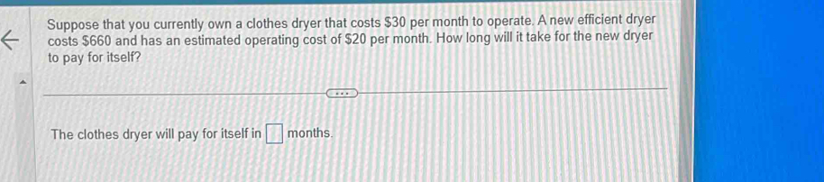 Suppose that you currently own a clothes dryer that costs $30 per month to operate. A new efficient dryer 
costs $660 and has an estimated operating cost of $20 per month. How long will it take for the new dryer 
to pay for itself? 
The clothes dryer will pay for itself in □ months