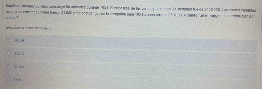 Blackhat Chimney Builders construyó 80 unidades durante 19X1. El valor total de las ventas para estas 80 unidades fue de $460,000. Los costos variables
asociados con cada unidad fueron $4,000 y los costos fijos de la compañía para 19X1 ascendieron a $50,000. ¿Cuánto fue el margen de contribución por
unidad?
Seleccione la respuesta correcta:
$5,125
$1,125
$1,750
$750