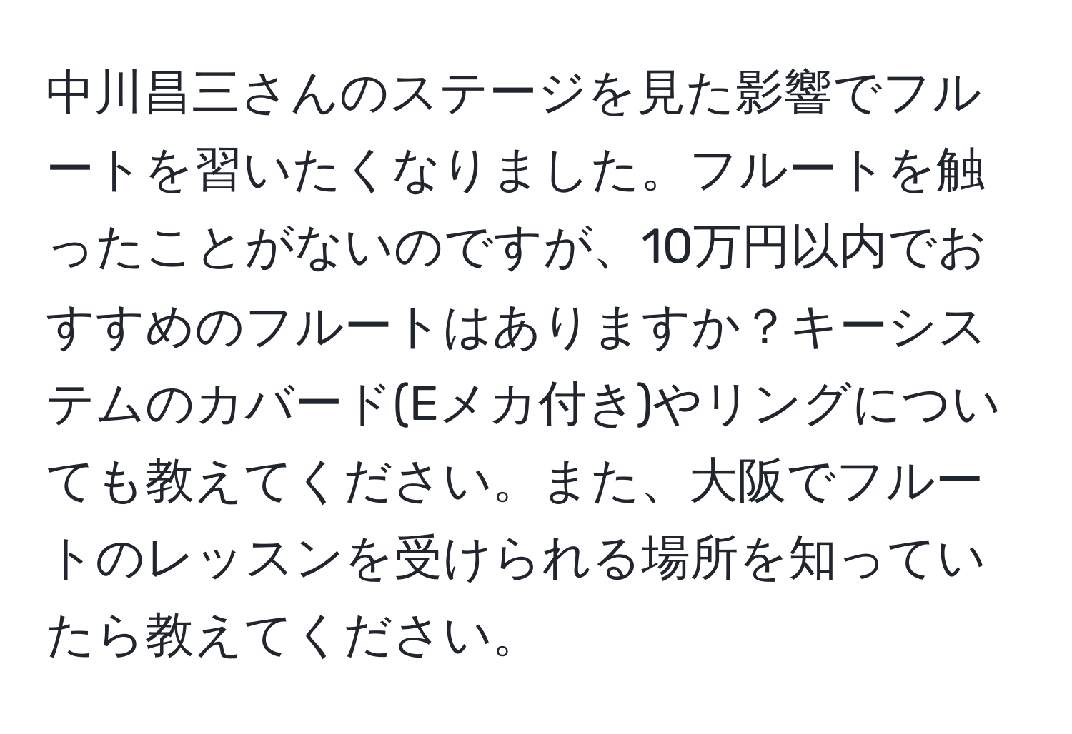 中川昌三さんのステージを見た影響でフルートを習いたくなりました。フルートを触ったことがないのですが、10万円以内でおすすめのフルートはありますか？キーシステムのカバード(Eメカ付き)やリングについても教えてください。また、大阪でフルートのレッスンを受けられる場所を知っていたら教えてください。