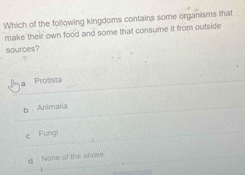 Which of the following kingdoms contains some organisms that
make their own food and some that consume it from outside
sources?
ma Protista
b Animalia
c Fungi
d None of the above