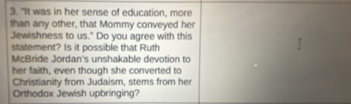 "It was in her sense of education, more 
than any other, that Mommy conveyed her 
Jewishness to us." Do you agree with this 
statement? Is it possible that Ruth 
McBride Jordan's unshakable devotion to 
her faith, even though she converted to 
Christianity from Judaism, stems from her 
Orthodox Jewish upbringing?