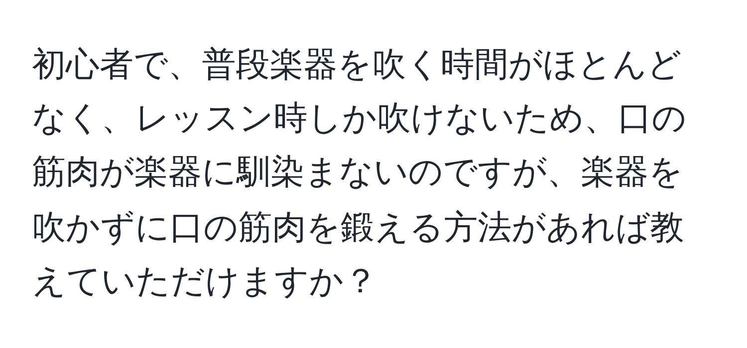 初心者で、普段楽器を吹く時間がほとんどなく、レッスン時しか吹けないため、口の筋肉が楽器に馴染まないのですが、楽器を吹かずに口の筋肉を鍛える方法があれば教えていただけますか？