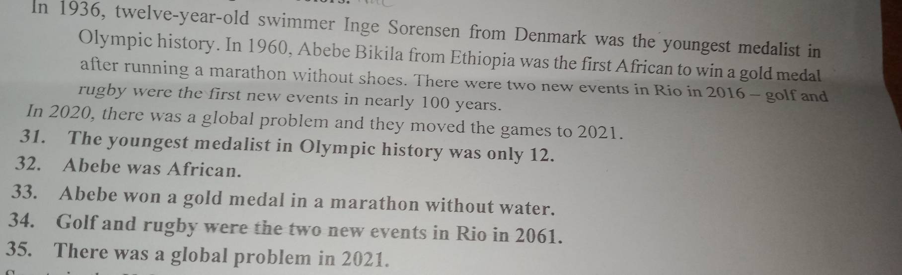 In 1936, twelve-year-old swimmer Inge Sorensen from Denmark was the youngest medalist in 
Olympic history. In 1960, Abebe Bikila from Ethiopia was the first African to win a gold medal 
after running a marathon without shoes. There were two new events in Rio in 2016 - golf and 
rugby were the first new events in nearly 100 years. 
In 2020, there was a global problem and they moved the games to 2021. 
31. The youngest medalist in Olympic history was only 12. 
32. Abebe was African. 
33. Abebe won a gold medal in a marathon without water. 
34. Golf and rugby were the two new events in Rio in 2061. 
35. There was a global problem in 2021.