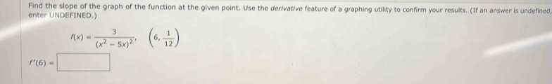 Find the slope of the graph of the function at the given point. Use the derivative feature of a graphing utility to confirm your results. (If an answer is undefined 
enter UNDEFINED.)
f(x)=frac 3(x^2-5x)^2,(6, 1/12 )
f'(6)=□