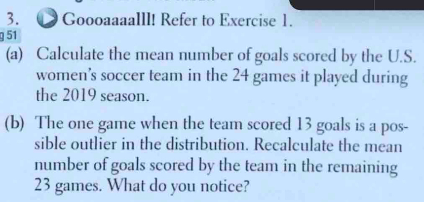 Goooaaaalll! Refer to Exercise 1. 
g 51 
(a) Calculate the mean number of goals scored by the U.S. 
women’s soccer team in the 24 games it played during 
the 2019 season. 
(b) The one game when the team scored 13 goals is a pos- 
sible outlier in the distribution. Recalculate the mean 
number of goals scored by the team in the remaining
23 games. What do you notice?