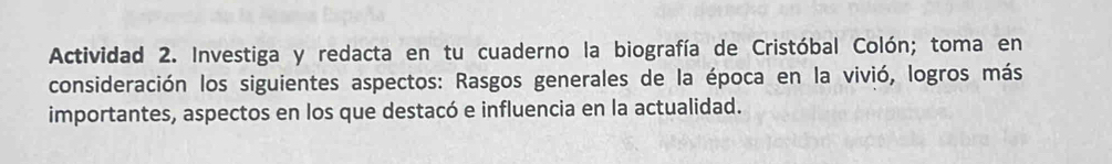 Actividad 2. Investiga y redacta en tu cuaderno la biografía de Cristóbal Colón; toma en 
consideración los siguientes aspectos: Rasgos generales de la época en la vivió, logros más 
importantes, aspectos en los que destacó e influencia en la actualidad.