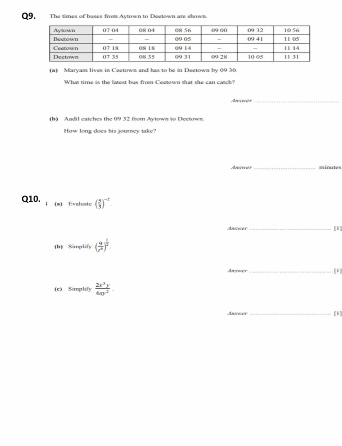 The times of buses from Aytown to Deetown are shown. 
(a) Maryam lives in Ceetown and has to be in Deetown by 09 30. 
What time is the latest bus from Ceetown that she can catch? 
Answer_ 
(b) Aadil catches the 09 32 from Aytown to Deetown. 
How long does his journey take? 
Answer _minutes 
Q10. (a) Evaluate ( 5/3 )^-2. 
Answer _[1] 
(b) Simplify ( 9/t^6 )^ 1/2 . 
Answer _[1] 
(c) Simplify  2x^3y/6xy^2 . 
Answer _[1]