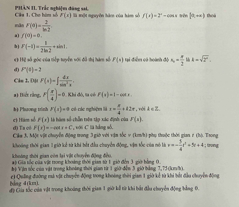 PHÀN II. Trắc nghiệm đúng sai.
Câu 1. Cho hàm số F(x) là một nguyên hàm của hàm số f(x)=2^x-cos x trên [0;+∈fty ) thoa
mãn F(0)= 2/ln 2 .
a) f(0)=0.
b) F(-1)= 1/2ln 2 +sin 1.
c) Hệ số góc của tiếp tuyến với đồ thị hàm số F(x) tại điểm có hoành độ x_o= π /2  là k=sqrt(2^(π)).
d) F'(0)=2
Câu 2. Đặt F(x)=∈t  dx/sin^2x .
a) Biết rằng, F( π /4 )=0. Khi đó, ta có F(x)=1-cot x.
b) Phương trình F(x)=0 có các nghiệm là x= π /4 +k2π , với k∈ Z.
c) Hàm số F(x) là hàm số chẵn trên tập xác định của F(x).
d) Ta có F(x)=-cot x+C , với C là hằng số.
Câu 3. Một vật chuyển động trong 3 giờ với vận tốc v (km/h) phụ thuộc thời gian ≠ (h). Trong
khoảng thời gian 1 giờ kể từ khi bắt đầu chuyển động, vận tốc của nó là v=- 5/4 t^2+5t+4; trong
khoảng thời gian còn lại vật chuyển động đều.
a) Gia tốc của vật trong khoảng thời gian từ 1 giờ đến 3 giờ bằng 0.
b) Vận tốc của vật trong khoảng thời gian từ 1 giờ đến 3 giờ bằng 7, 75 (km/h).
c) Quãng đường mà vật chuyển động trong khoảng thời gian 1 giờ kể từ khi bắt đầu chuyển động
bằng 4(km).
d) Gia tốc của vật trong khoảng thời gian 1 giờ kể từ khi bắt đầu chuyển động bằng 0.