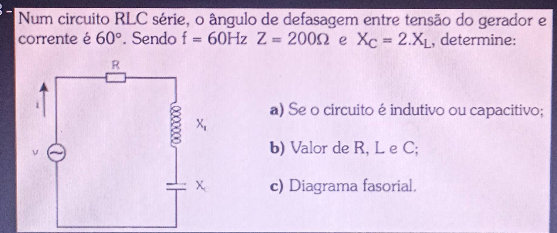 Num circuito RLC série, o ângulo de defasagem entre tensão do gerador e
corrente é 60°. Sendo f=60HzZ=200Omega e X_C=2.X_L , determine:
a) Se o circuito é indutivo ou capacitivo;
b) Valor de R, L e C;
c) Diagrama fasorial.