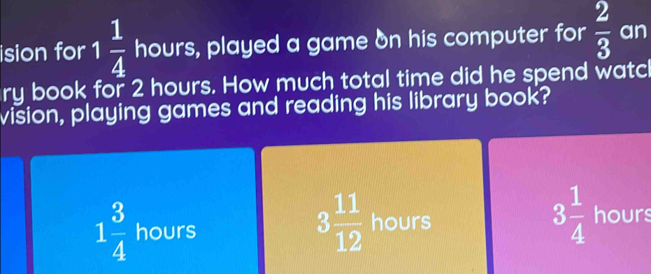 ision for 1 1/4  hours, played a game on his computer for  2/3  an
ry book for 2 hours. How much total time did he spend watc
vision, playing games and reading his library book?
1 3/4  hours
3 11/12  hours
3 1/4  hours