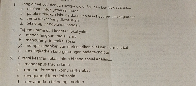 Yang dimaksud dengan awig-awig di Bali dan Lombok adalah....
a. nasihat untuk generasi muda
b. patokan tingkah laku berdasarkan rasa keadilan dan kepatutan
c. cerita rakyat yang diwariskan
d. teknologi pengolahan pangan
4. Tujuan utama dari kearifan lokal yaitu....
a. menghilangkan tradisi lama
b. mengurangi interaksi sosial
mempertahankan dan melestarikan nilai dan norma lokal
d. meningkatkan ketergantungan pada teknologi
5. Fungsi kearifan lokal dalam bidang sosial adalah....
a. menghapus tradisi lama
b. upacara integrasi komunal/kerabat
c. mengurangi interaksi sosial
d. menyebarkan teknologi modern