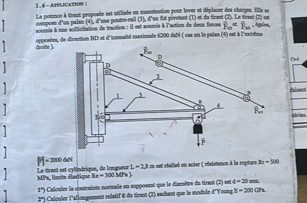 6- Application :
La potence à tirant proposée est utilisée en manutention pour lever et déplacer des charges. Elle se
compose d'un palan (4), d'une poutre-rail (3), d'un fut pivotant (1) et du tirant (2). Le tirant (2) est
soumis à une sollicitation de traction : il est soumis à l'action de deux forces vector R_12et overline F_3/2 , égales,
opposées, de direction BD et d'intensité maximale 6200 daN ( cas ou le palan (4) est à l'extrême
droite ).
(ni
faisant
 
térian
I
|overline P|=2000daN
Le tirant est cylindrique, de longueur L=2,8m est réalisé en acier ( résistance à la rupture Rr=500
MPa, limite élastique Re =300MPa).
1 1°) Calculer la contrainte normale en supposant que le diamètre du tirant (2) est d=20mm.
2°) Calculer l'allongement relatif 8 du tirant (2) sachant que le module d' Young B=200GPa.