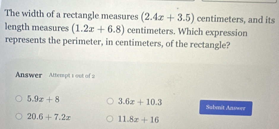 The width of a rectangle measures (2.4x+3.5) centimeters, and its
length measures (1.2x+6.8) centimeters. Which expression
represents the perimeter, in centimeters, of the rectangle?
Answer Attempt 1 out of 2
5.9x+8
3.6x+10.3
Submit Answer
20.6+7.2x
11.8x+16