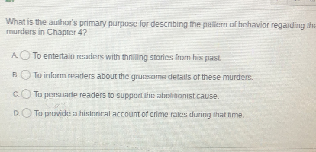 What is the author's primary purpose for describing the pattern of behavior regarding the
murders in Chapter 4?
A To entertain readers with thrilling stories from his past.
B. To inform readers about the gruesome details of these murders.
C. To persuade readers to support the abolitionist cause.
D. To provide a historical account of crime rates during that time.