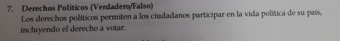 Derechos Políticos (Verdadero/Falso) 
Los derechos políticos permiten a los ciudadanos participar en la vida política de su país, 
incluyendo el derecho a votar.