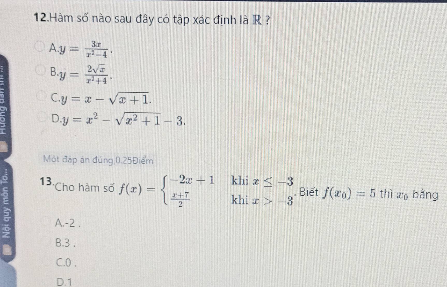 Hàm số nào sau đây có tập xác định là R ?
A. y= 3x/x^2-4 .
B. y= 2sqrt(x)/x^2+4 .
C. y=x-sqrt(x+1).
D. y=x^2-sqrt(x^2+1)-3. 
Một đáp án đúng, 0.25Điểm
h
13. Cho hàm số f(x)=beginarrayl -2x+1  (x+7)/2 endarray.  | beginarrayr K beginarrayr x≤ -3 x>-3endarray. Biết f(x_0)=5 thì x_0 bằng
kh
A. -2.
B. 3.
C. 0.
D. 1