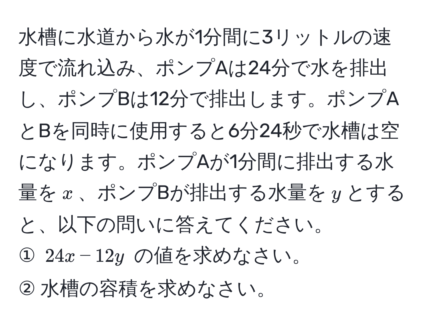 水槽に水道から水が1分間に3リットルの速度で流れ込み、ポンプAは24分で水を排出し、ポンプBは12分で排出します。ポンプAとBを同時に使用すると6分24秒で水槽は空になります。ポンプAが1分間に排出する水量を$x$、ポンプBが排出する水量を$y$とすると、以下の問いに答えてください。  
① $24x - 12y$ の値を求めなさい。  
② 水槽の容積を求めなさい。