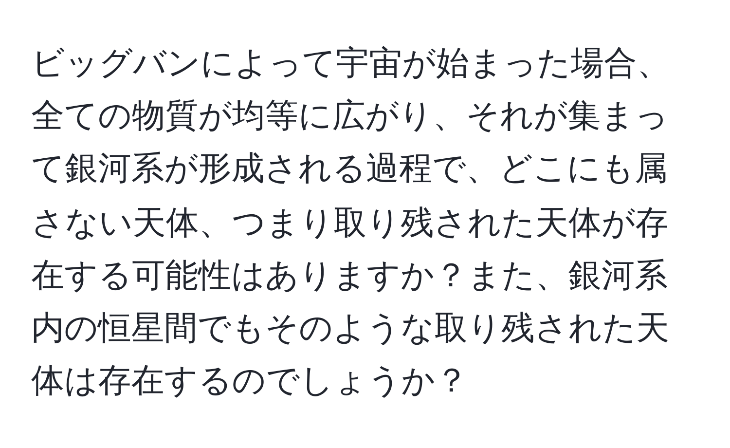 ビッグバンによって宇宙が始まった場合、全ての物質が均等に広がり、それが集まって銀河系が形成される過程で、どこにも属さない天体、つまり取り残された天体が存在する可能性はありますか？また、銀河系内の恒星間でもそのような取り残された天体は存在するのでしょうか？