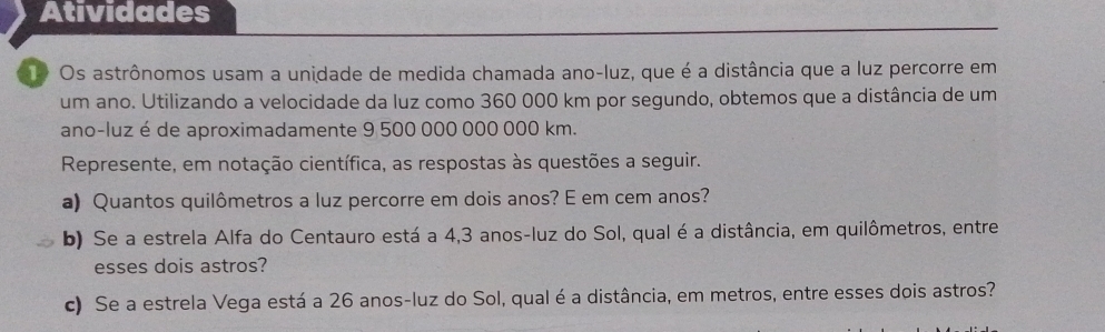 Atividades 
1o Os astrônomos usam a unidade de medida chamada ano-luz, que é a distância que a luz percorre em 
um ano. Utilizando a velocidade da luz como 360 000 km por segundo, obtemos que a distância de um 
ano-luz é de aproximadamente 9 500 000 000 000 km. 
Represente, em notação científica, as respostas às questões a seguir. 
a) Quantos quilômetros a luz percorre em dois anos? E em cem anos? 
b) Se a estrela Alfa do Centauro está a 4,3 anos -luz do Sol, qual é a distância, em quilômetros, entre 
esses dois astros? 
c) Se a estrela Vega está a 26 anos-luz do Sol, qual é a distância, em metros, entre esses dois astros?