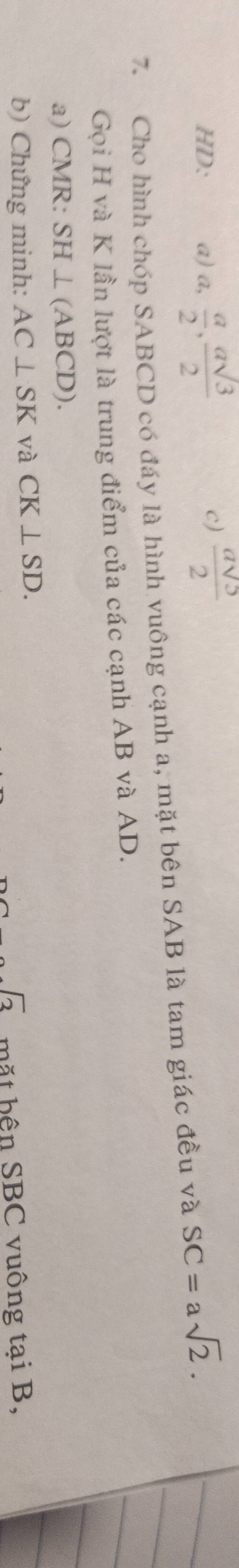 HD: a) a,  a/2 ,  asqrt(3)/2   asqrt(5)/2 
7. Cho hình chóp SABCD có đáy là hình vuông cạnh a, mặt bên SAB là tam giác đều và SC=asqrt(2). 
Gọi H và K lần lượt là trung điểm của các cạnh AB và AD. 
a) CMR : SH⊥ (ABCD). 
b) Chứng minh: AC⊥ SK và CK⊥ SD.
-sqrt(3) mặt hện SBC vuông tại B,