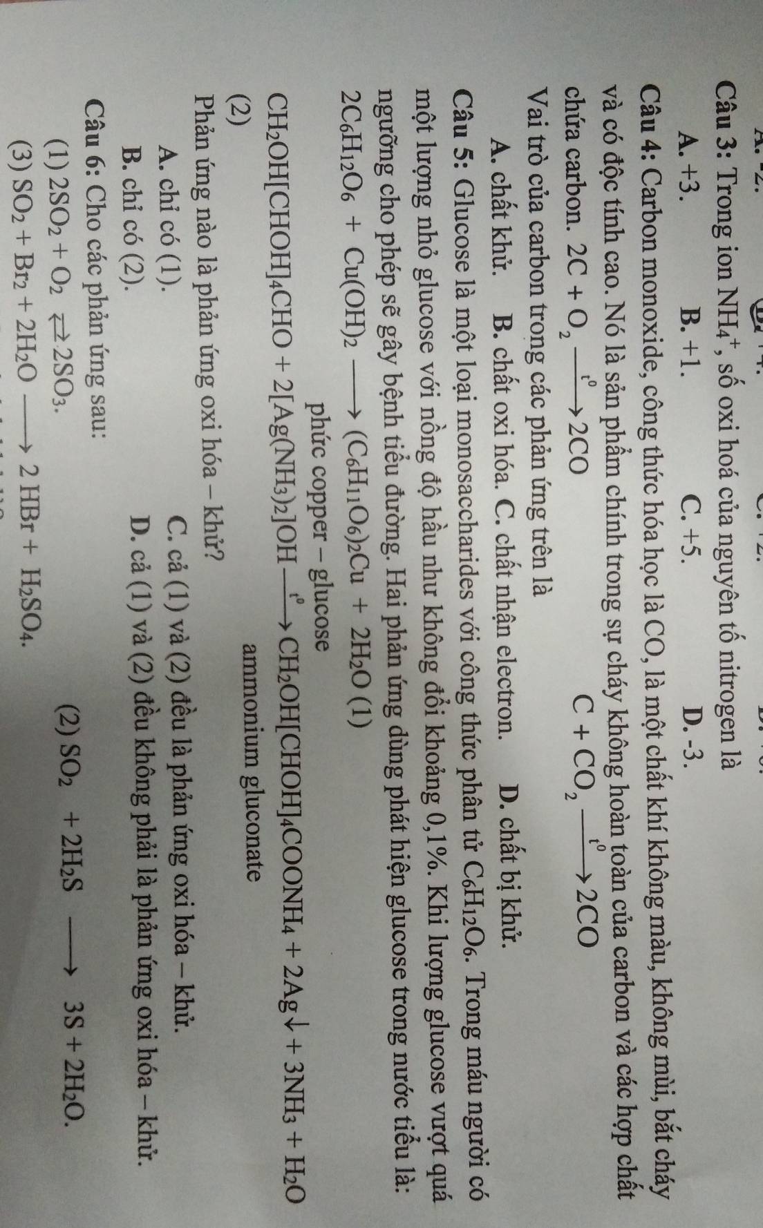 Trong ion NH_4 *, số oxi hoá của nguyên tố nitrogen là
A. +3. B. +1. C. +5. D. -3.
Câu 4: Carbon monoxide, công thức hóa học là CO, là một chất khí không màu, không mùi, bắt cháy
và có độc tính cao. Nó là sản phẩm chính trong sự cháy không hoàn toàn của carbon và các hợp chất
chứa carbon. 2C+O_2xrightarrow t^02CO
C+CO_2xrightarrow t^02CO
Vai trò của carbon trong các phản ứng trên là
A. chất khử. B. chất oxi hóa. C. chất nhận electron. D. chất bị khử.
Câu 5: Glucose là một loại monosaccharides với công thức phân tử C_6H_12O_6 3.  Trong máu người có
một lượng nhỏ glucose với nồng độ hầu như không đổi khoảng 0,1%. Khi lượng glucose vượt quá
ngưỡng cho phép sẽ gây bệnh tiểu đường. Hai phản ứng dùng phát hiện glucose trong nước tiểu là:
2C_6H_12O_6+Cu(OH)_2to (C_6H_11O_6)_2Cu+2H_2O(1)
phức copper - glucose
CH_2OH[CHOH]_4CHO+2[Ag(NH_3)_2]OHxrightarrow ?CH_2OH[CHOH]_4COONH_4+2Agdownarrow +3NH_3+H_2O
(2)
ammonium gluconate
Phản ứng nào là phản ứng oxi hóa - khử?
A. chỉ có (1) và (2) đều là phản ứng oxi hóa - khử.
C. cdot a(1)
B. chỉ c :6(2 ).
D. cdot a(1) và (2) đều không phải là phản ứng oxi hóa - khử.
Câu 6: Cho các phản ứng sau:
(1) 2SO_2+O_2leftharpoons 2SO_3.
(2) SO_2+2H_2Sto 3S+2H_2O.
(3) SO_2+Br_2+2H_2Oto 2HBr+H_2SO_4.