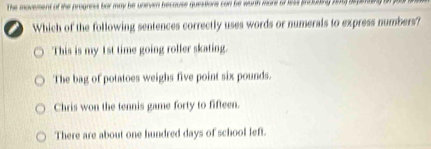 The movement of the progress bar may be uneven because questions can be worth more of less (including 2016) depsmding on your an 
Which of the following sentences correctly uses words or numerals to express numbers?
This is my 1st time going roller skating.
The bag of potatoes weighs five point six pounds.
Chris won the tennis game forty to fifteen.
There are about one hundred days of school left.