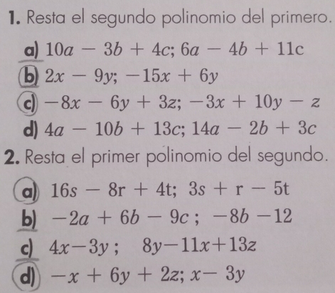 Resta el segundo polinomio del primero.
a) 10a-3b+4c; 6a-4b+11c
b 2x-9y; -15x+6y
c -8x-6y+3z; -3x+10y-z
d) 4a-10b+13c; 14a-2b+3c
2. Resta el primer polinomio del segundo.
a) 16s-8r+4t; 3s+r-5t
b) -2a+6b-9c; -8b-12
c) 4x-3y; 8y-11x+13z
d) -x+6y+2z; x-3y