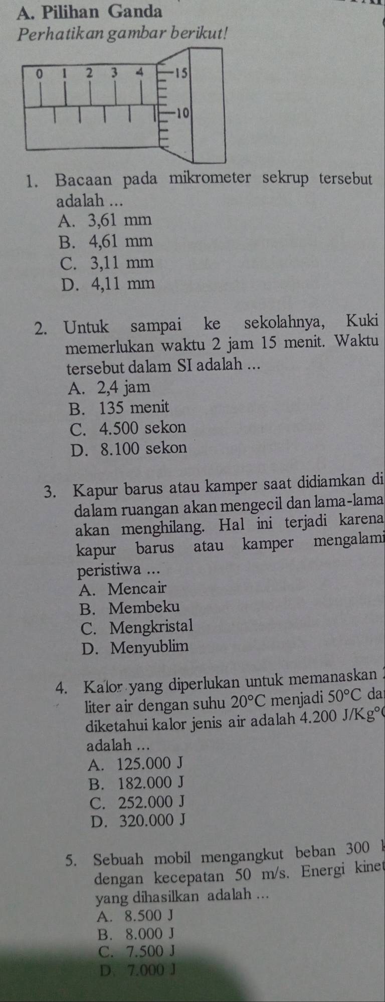 Pilihan Ganda
Perhatikan gambar berikut!
1. Bacaan pada mikrometer sekrup tersebut
adalah ...
A. 3,61 mm
B. 4,61 mm
C. 3,11 mm
D. 4,11 mm
2. Untuk sampai ke sekolahnya, Kuki
memerlukan waktu 2 jam 15 menit. Waktu
tersebut dalam SI adalah ...
A. 2,4 jam
B. 135 menit
C. 4.500 sekon
D. 8.100 sekon
3. Kapur barus atau kamper saat didiamkan di
dalam ruangan akan mengecil dan lama-lama
akan menghilang. Hal ini terjadi karena
kapur barus atau kamper mengalami
peristiwa ...
A. Mencair
B. Membeku
C. Mengkristal
D. Menyublim
4. Kalor yang diperlukan untuk memanaskan 
liter air dengan suhu 20°C menjadi 50°C da
diketahui kalor jenis air adalah 4.200 J/K g°
adalah ...
A. 125.000 J
B. 182.000 J
C. 252.000 J
D. 320.000 J
5. Sebuah mobil mengangkut beban 300 1
dengan kecepatan 50 m/s. Energi kinet
yang dihasilkan adalah ...
A. 8.500 J
B. 8.000 J
C. 7.500 J
D. 7.000 J