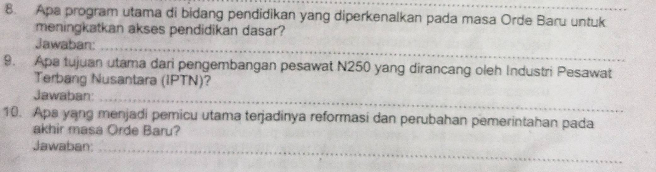 Apa program utama di bidang pendidikan yang diperkenalkan pada masa Orde Baru untuk 
meningkatkan akses pendidikan dasar? 
Jawaban:_ 
9. Apa tujuan utama dari pengembangan pesawat N250 yang dirancang oleh Industri Pesawat 
Terbang Nusantara (IPTN)? 
Jawaban:_ 
10. Apa yang menjadi pemicu utama terjadinya reformasi dan perubahan pemerintahan pada 
akhir masa Orde Baru? 
Jawaban:_