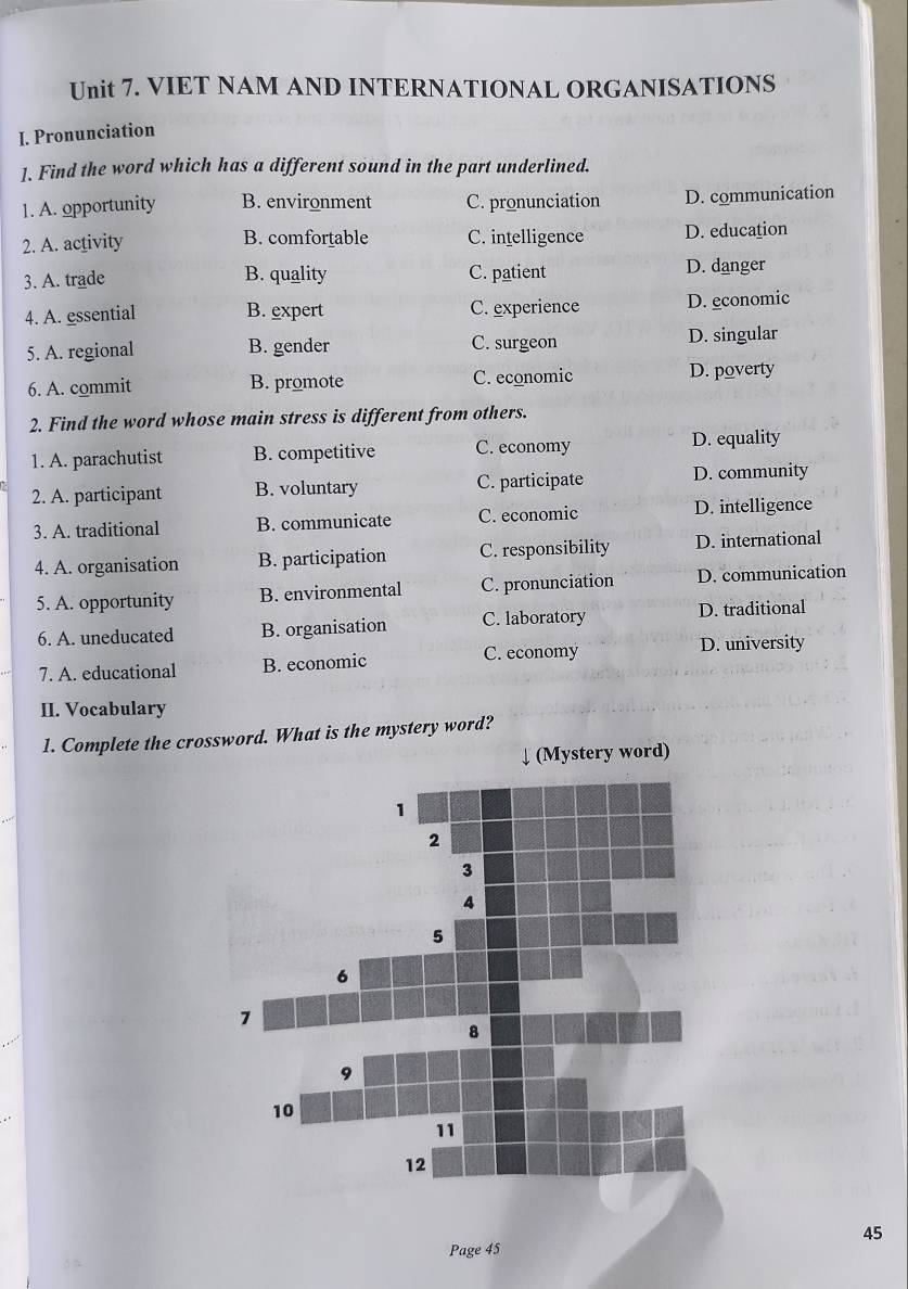 VIET NAM AND INTERNATIONAL ORGANISATIONS
I. Pronunciation
]. Find the word which has a different sound in the part underlined.
1. A. opportunity B. environment C. pronunciation D. communication
2. A. activity B. comfortable C. intelligence D. education
3. A. trade B. quality C. patient D. danger
4. A. essential B. expert C. experience D. economic
5. A. regional B. gender C. surgeon D. singular
6. A. commit B. promote C. economic D. poverty
2. Find the word whose main stress is different from others.
1. A. parachutist B. competitive C. economy D. equality
2. A. participant B. voluntary C. participate D. community
3. A. traditional B. communicate C. economic D. intelligence
4. A. organisation B. participation C. responsibility D. international
5. A. opportunity B. environmental C. pronunciation D. communication
6. A. uneducated B. organisation C. laboratory D. traditional
C. economy D. university
7. A. educational B. economic
II. Vocabulary
1. Complete the crossword. What is the mystery word?
↓ (Mystery word)
Page 45 45