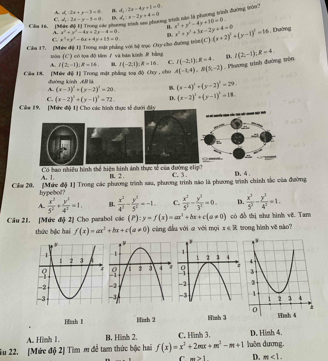 A. d_1:2x+y-3=0. B. d_2:2x-4y+1=0.
vng trình nào là phương trình đường tròn?
C. d_3:2x-y-5=0. D. d_4:x-2y+4=0 x^2+y^2-4y+10=0.
Câu 16. [Mức độ 1] Trong các phưc
B.
A. x^2+y^2-4x+2y-4=0. x^2+y^2+3x-2y+4=0
D.
C. x^2+y^2-6x+4y+15=0.
Câu 17. [Mức độ 1] Trong mặt phẳng với hệ trục Oxy cho đường tròn (C):(x+2)^2+(y-1)^2=16. Đường
tròn (C) có tọa độ tâm / và bán kính R bằng
A. I(2;-1);R=16. B. I(-2;1);R=16. C. I(-2;1);R=4. D. I(2;-1);R=4.
Câu 18. [Mức độ 1] Trong mặt phẳng toạ độ Oxy , cho A(-1;4),B(5;-2). Phương trình đường tròn
đường kính AB là
A. (x-3)^2+(y-2)^2=20.
B. (x-4)^2+(y-2)^2=29.
C. (x-2)^2+(y-1)^2=72. D. (x-2)^2+(y-1)^2=18.
Câu 19. [Mức độ 1] Cho các hình thực tế dưới đây
Có bao nhiêu hình thể hiện hình ảnh thực tế của đường elip?
A. 1. B. 2 . C. 3 . D. 4 .
Câu 20. [Mức độ 1] Trong các phương trình sau, phương trình nào là phương trình chính tắc của đường
hypebol?
A.  x^2/5^2 + y^2/4^2 =1. B.  x^2/4^2 - y^2/5^2 =-1. C.  x^2/5^2 - y^2/3^2 =0. D.  x^2/5^2 - y^2/4^2 =1.
Câu 21. [Mức độ 2] Cho parabol cdot ac(P):y=f(x)=ax^2+bx+c(a!= 0) có đồ thị như hình vẽ. Tam
thức bậc hai f(x)=ax^2+bx+c(a!= 0) cùng dấu với a với mọi x∈ R trong hình vẽ nào?
 
Hình 1 Hình 2 Hình 3
A. Hình 1. B. Hình 2. C. Hình 3. D. Hình 4.
âu 22. [Mức độ 2] Tìm m đề tam thức bậc hai f(x)=x^2+2mx+m^2-m+1 luôn dương.
^ m>1
D. m<1.