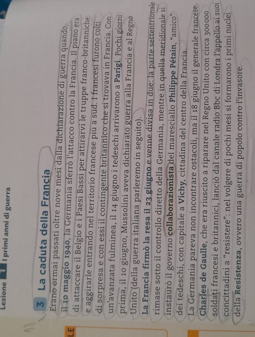 Lezione L I primi anni di guerra 
3 La caduta della Francia 
Erano ormai passati oltre nove mesi dalla dichiarazione di guerra quando, 
il 1º maggio 1940, la Germania sferrò l’attacco contro la Francia. Il píano era 
LE 
di attaccare il Belgio e i Paesi Bassi per attirarvi le truppe franco-britanniche 
e aggirarle entrando nel territorio francese più a sud. I francesi furono colti 
di sorpresa e con essi il contingente britannico che si trovava in Francia. Con 
un’avanzata fulminea, il 14 giugno i tedeschi arrivarono a Parigi. Pochi giorni 
prima, il 10 giugno, Mussolini aveva dichiarato guerra alla Francia e al Regno 
Unito (della guerra italiana parleremo in seguito). 
La Francia firmò la resa il 23 giugno e venne divisa in due: la parte settentrionale 
rimase sotto il controllo diretto della Germania, mentre in quella meridionale si 
instaurò il governo collaborazionista del maresciallo Philippe Pétain, “amico” 
dei tedeschi, con capitale a Vichy, cittadina del centro della Francia. 
La Germania pareva non incontrare ostacoli, ma il 18 giugno il generale francese 
Charles de Gaulle, che era riuscito a riparare nel Regno Unito con circa 300000
soldati francesi e britannici, lanciò dal canale radio Bbc di Londra l’appello ai suoi 
concittadini a “resistere”: nel volgere di pochi mesi si formarono i primi nuclei 
della Resistenza, ovvero una guerra di popolo contro l’invasore.