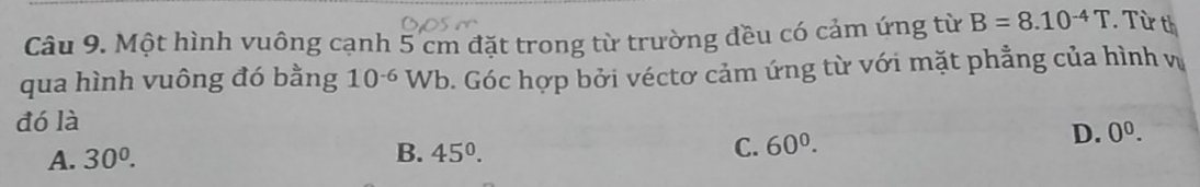 Một hình vuông cạnh 5 cm đặt trong từ trường đều có cảm ứng từ B=8.10^(-4)T. Từ th
qua hình vuông đó bằng 10^(-6) Wb. Góc hợp bởi véctơ cảm ứng từ với mặt phẳng của hình vị
đó là
A. 30^0. B. 45°. C. 60^0.
D. 0^0.