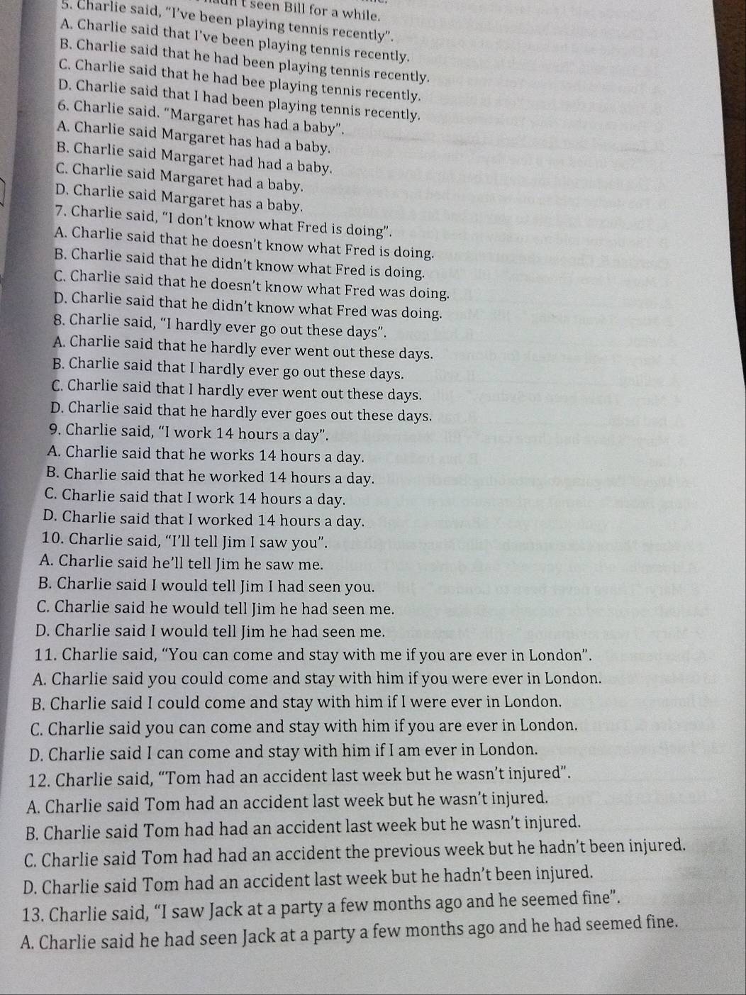 ul t seen Bill for a while.
5. Charlie said, “I’ve been playing tennis recently”.
A. Charlie said that I’ve been playing tennis recently.
B. Charlie said that he had been playing tennis recently.
C. Charlie said that he had bee playing tennis recently.
D. Charlie said that I had been playing tennis recently.
6. Charlie said. “Margaret has had a baby”.
A. Charlie said Margaret has had a baby.
B. Charlie said Margaret had had a baby.
C. Charlie said Margaret had a baby.
D. Charlie said Margaret has a baby.
7. Charlie said, “I don’t know what Fred is doing”.
A. Charlie said that he doesn't know what Fred is doing.
B. Charlie said that he didn’t know what Fred is doing.
C. Charlie said that he doesn’t know what Fred was doing.
D. Charlie said that he didn’t know what Fred was doing.
8. Charlie said, “I hardly ever go out these days”.
A. Charlie said that he hardly ever went out these days.
B. Charlie said that I hardly ever go out these days.
C. Charlie said that I hardly ever went out these days.
D. Charlie said that he hardly ever goes out these days.
9. Charlie said, “I work 14 hours a day”.
A. Charlie said that he works 14 hours a day.
B. Charlie said that he worked 14 hours a day.
C. Charlie said that I work 14 hours a day.
D. Charlie said that I worked 14 hours a day.
10. Charlie said, “I’ll tell Jim I saw you”.
A. Charlie said he’ll tell Jim he saw me.
B. Charlie said I would tell Jim I had seen you.
C. Charlie said he would tell Jim he had seen me.
D. Charlie said I would tell Jim he had seen me.
11. Charlie said, “You can come and stay with me if you are ever in London”.
A. Charlie said you could come and stay with him if you were ever in London.
B. Charlie said I could come and stay with him if I were ever in London.
C. Charlie said you can come and stay with him if you are ever in London.
D. Charlie said I can come and stay with him if I am ever in London.
12. Charlie said, “Tom had an accident last week but he wasn’t injured”.
A. Charlie said Tom had an accident last week but he wasn’t injured.
B. Charlie said Tom had had an accident last week but he wasn’t injured.
C. Charlie said Tom had had an accident the previous week but he hadn’t been injured.
D. Charlie said Tom had an accident last week but he hadn’t been injured.
13. Charlie said, “I saw Jack at a party a few months ago and he seemed fine”.
A. Charlie said he had seen Jack at a party a few months ago and he had seemed fine.