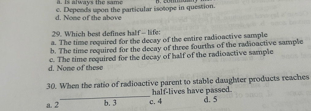 a. Is always the same b. Contmuany
c. Depends upon the particular isotope in question.
d. None of the above
29. Which best defines half — life:
a. The time required for the decay of the entire radioactive sample
b. The time required for the decay of three fourths of the radioactive sample
c. The time required for the decay of half of the radioactive sample
d. None of these
30. When the ratio of radioactive parent to stable daughter products reaches
_
half-lives have passed.
a. 2 b. 3 c. 4 d. 5