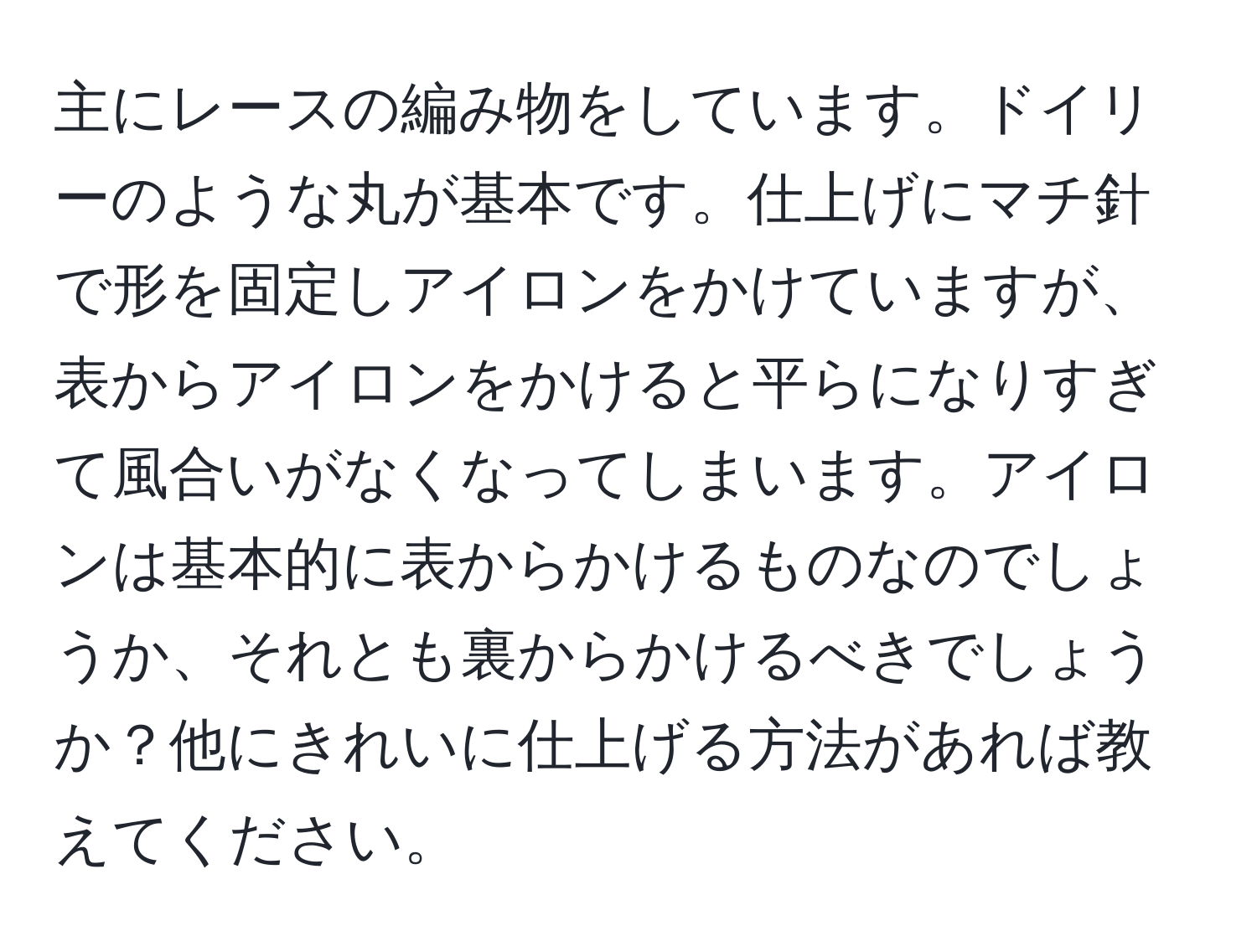 主にレースの編み物をしています。ドイリーのような丸が基本です。仕上げにマチ針で形を固定しアイロンをかけていますが、表からアイロンをかけると平らになりすぎて風合いがなくなってしまいます。アイロンは基本的に表からかけるものなのでしょうか、それとも裏からかけるべきでしょうか？他にきれいに仕上げる方法があれば教えてください。