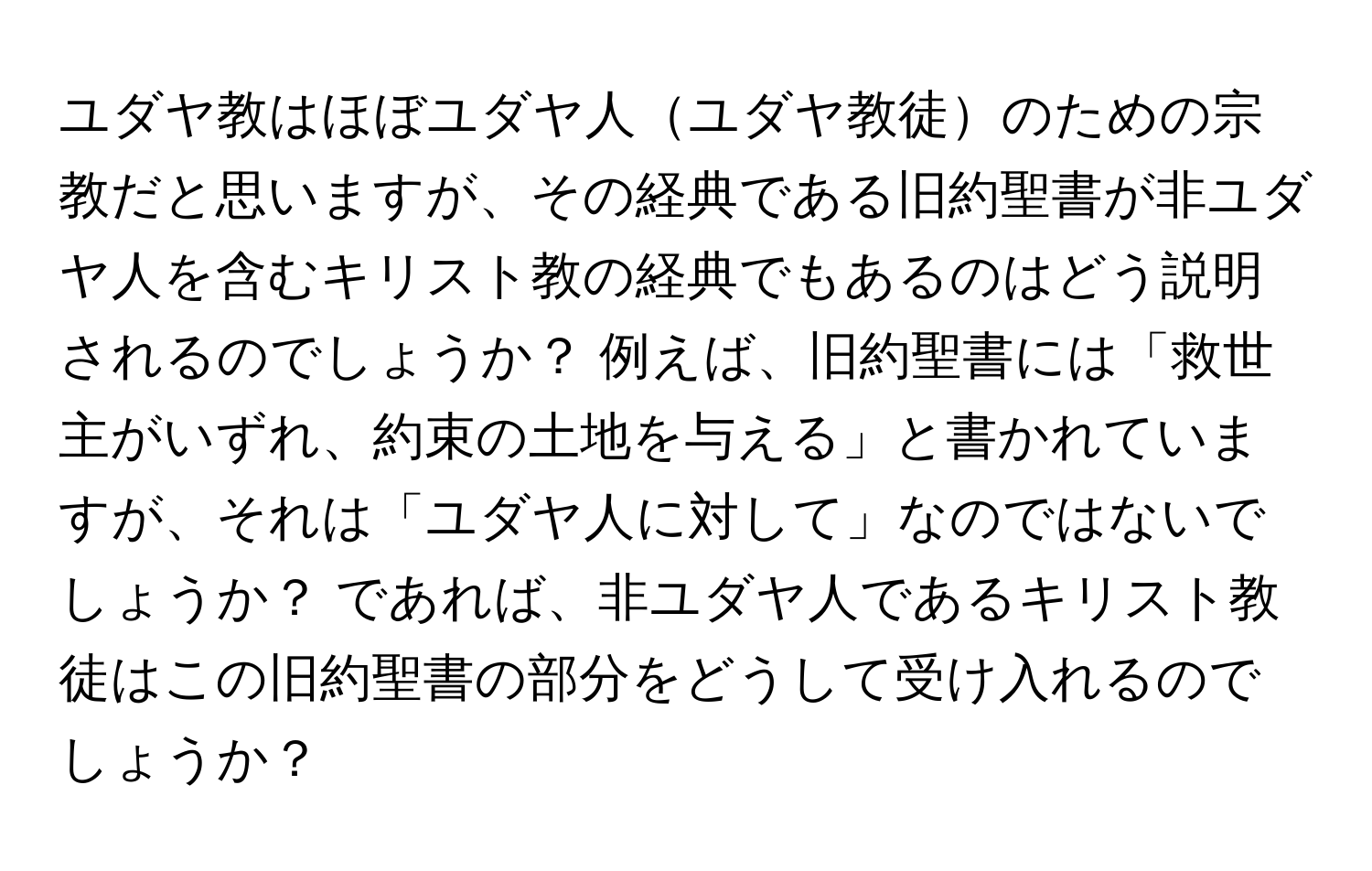 ユダヤ教はほぼユダヤ人ユダヤ教徒のための宗教だと思いますが、その経典である旧約聖書が非ユダヤ人を含むキリスト教の経典でもあるのはどう説明されるのでしょうか？ 例えば、旧約聖書には「救世主がいずれ、約束の土地を与える」と書かれていますが、それは「ユダヤ人に対して」なのではないでしょうか？ であれば、非ユダヤ人であるキリスト教徒はこの旧約聖書の部分をどうして受け入れるのでしょうか？