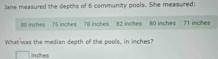 Jane measured the depths of 6 community pools. She measured:
80 inches 75 inches 78 inches 82 inches 80 inches 71 inches
What was the median depth of the pools, in inches?
inches