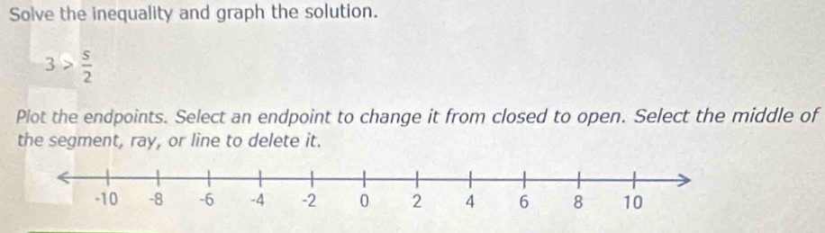 Solve the inequality and graph the solution.
3> s/2 
Plot the endpoints. Select an endpoint to change it from closed to open. Select the middle of 
the segment, ray, or line to delete it.