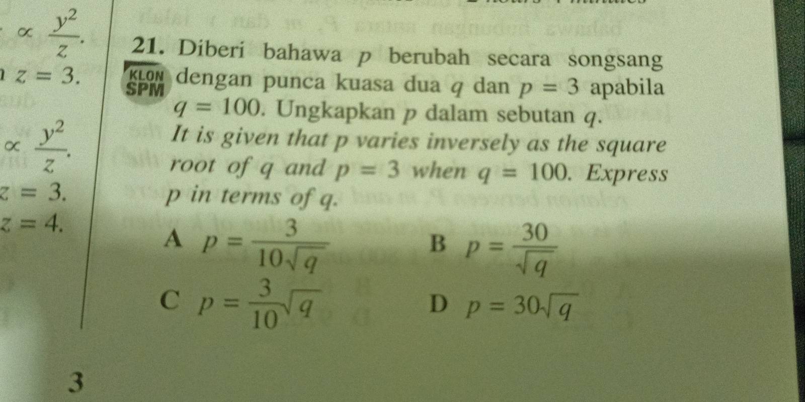 α  y^2/z . 
21. Diberi bahawa p berubah secara songsang
z=3. KLON dengan punca kuasa dua q dan p=3 apabila
SPM
q=100. Ungkapkan p dalam sebutan q.
α  y^2/z . 
It is given that p varies inversely as the square
root of q and p=3 when q=100. Express
z=3. p in terms of q.
z=4.
A p= 3/10sqrt(q) 
B p= 30/sqrt(q) 
C p= 3/10 sqrt(q)
D p=30sqrt(q)
3