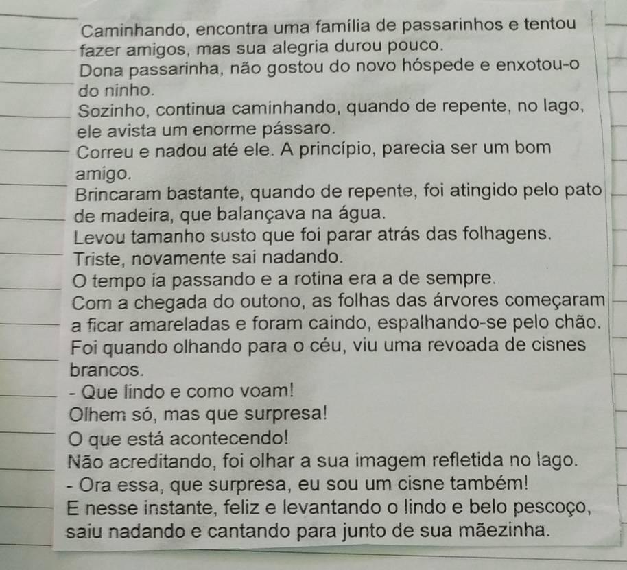 Caminhando, encontra uma família de passarinhos e tentou 
fazer amigos, mas sua alegria durou pouco. 
Dona passarinha, não gostou do novo hóspede e enxotou-o 
do ninho. 
Sozinho, continua caminhando, quando de repente, no lago, 
ele avista um enorme pássaro. 
Correu e nadou até ele. A princípio, parecia ser um bom 
amigo. 
Brincaram bastante, quando de repente, foi atingido pelo pato 
de madeira, que balançava na água. 
Levou tamanho susto que foi parar atrás das folhagens. 
Triste, novamente sai nadando. 
O tempo ia passando e a rotina era a de sempre. 
Com a chegada do outono, as folhas das árvores começaram 
a ficar amareladas e foram caindo, espalhando-se pelo chão. 
Foi quando olhando para o céu, viu uma revoada de cisnes 
brancos. 
- Que lindo e como voam! 
Olhem só, mas que surpresa! 
O que está acontecendo! 
Não acreditando, foi olhar a sua imagem refletida no lago. 
- Ora essa, que surpresa, eu sou um cisne também! 
E nesse instante, feliz e levantando o lindo e belo pescoço, 
saiu nadando e cantando para junto de sua mãezinha.