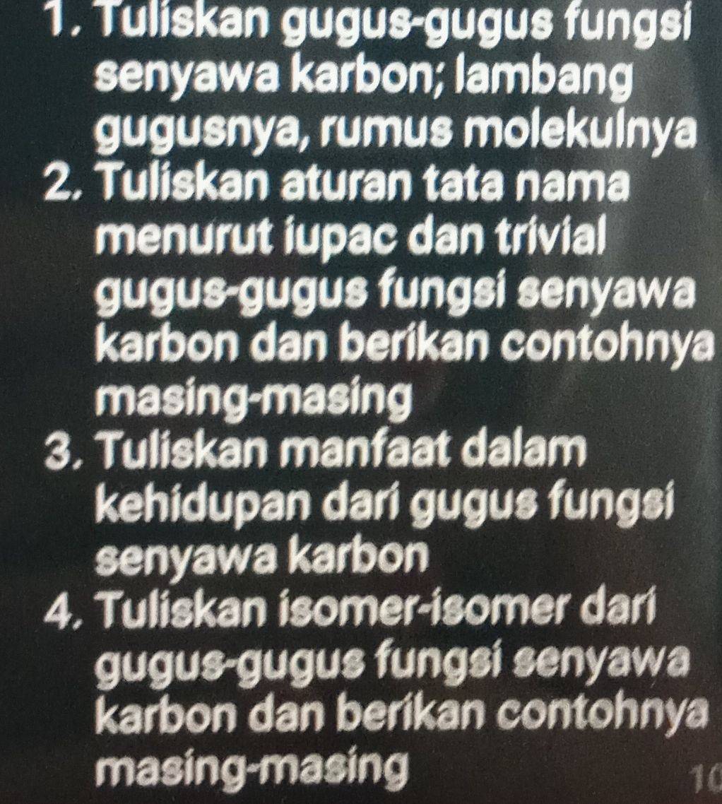 Tuliskan gugus-gugus fungsi 
senyawa karbon; lambang 
gugusnya, rumus molekulnya 
2. Tuliskan aturan tata nama 
menurut iupac dan trivial 
gugus-gugus fungsi senyawa 
karbon dan berikan contohnya 
masing-masing 
3. Tuliskan manfaat dalam 
kehidupan dari gugus fungsi 
senyawa karbon 
4. Tuliskan isomer-isomer dari 
gugus-gugus fungsi senyawa 
karbon dan berikan contohnya 
masing-masing 
10