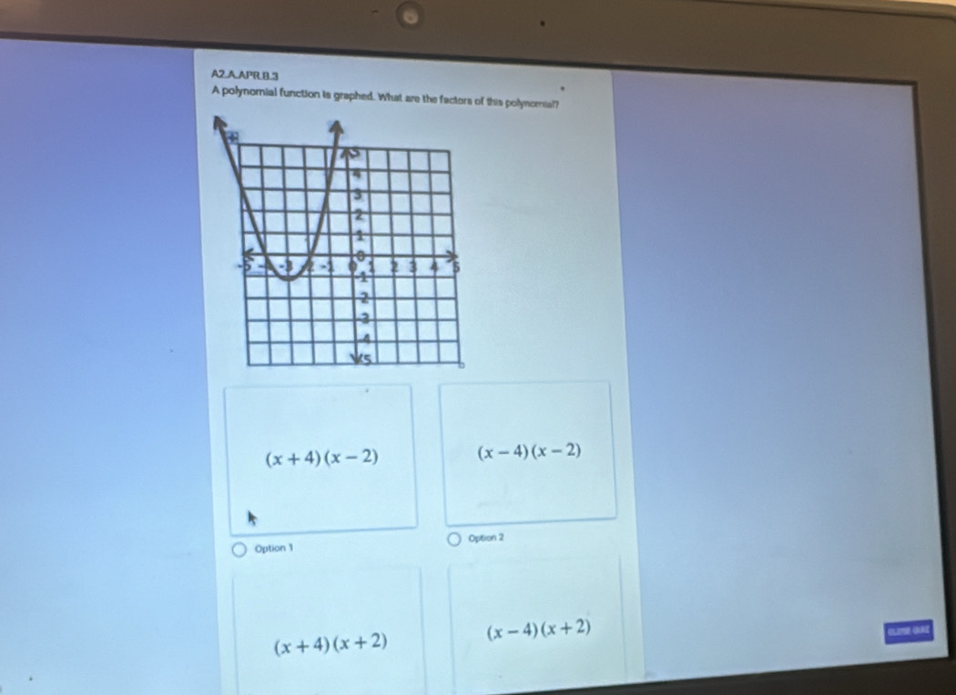 A2.A.APR.B.3
A polynomial function is graphed. What are the factors of this polynomial?
(x+4)(x-2)
(x-4)(x-2)
Option 2
Option 1
(x+4)(x+2)
(x-4)(x+2)