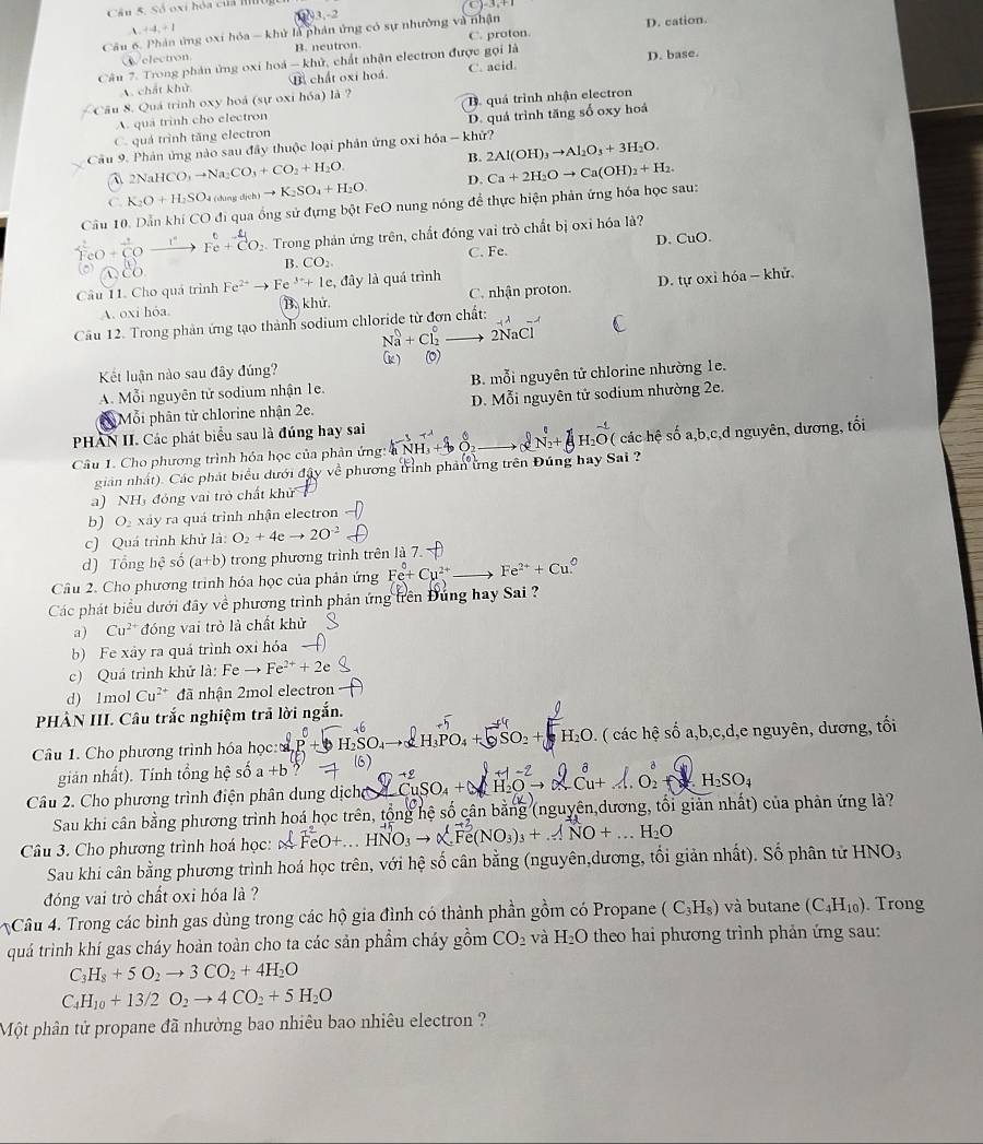 Cân S. Số oxi hóa của mon
       
1 2
、 +4,+1
Cầu 6. Phân ứng 0xi hóa - khử là phản ứng có sự nhường và nhận
D. cation
Welectron B. neutron C. proton
D. base
Cân 7. Trong phân ứng oxi hoá -khi ), chất nhận electron được gọi là C. acid.
A. chất khử B chất oxi hoá
Cầu 8. Quá trình oxy hoá (sự oxi hóa) là ?
A. quả trinh cho electron B. quá trình nhận electron
C. quá trình tăng electron D. quá trình tăng số oxy hoá
Cầu 9. Phản ứng nào sau đây thuộc loại phản ứng oxi hóa - khử?
B. 2Al(OH)_3to Al_2O_3+3H_2O.
` NaHCO_3to Na_2CO_3+CO_2+H_2O
C. K_2O+H_2SO_4 du d(h)to K_2SO_4+H_2O. D.
Câu 10. Dẫn khí CO đi qua ống sử đựng bột FeO nung nóng để thực hiện phản ứng hóa học sau: Ca+2H_2Oto Ca(OH)_2+H_2.
0+overline CO- F+CO  Trong phản ứng trên, chất đóng vai trò chất bị oxỉ hóa là?
D. CuO.
B. CO_2. C. Fe.
Câu 11. Cho quá trình Fe^(2+)to Fe^(3+)+1e. , đây là quá trình
A. oxi hỏa. B. khử C. nhận proton. D. tự oxi hóa - khử
Câu 12. Trong phản ứng tạo thành sodium chloride từ đơn chất:
2Na C
Kết luận nào sau đây đúng?
A. Mỗi nguyên tử sodium nhận 1e. B. mỗi nguyên tử chlorine nhường 1e.
Mỗi phân tử chlorine nhận 2e. D. Mỗi nguyên tử sodium nhường 2e.
PHAN II. Các phát biểu sau là đúng hay sai
Câu 1. Cho phương trình hóa học của phản ứng: 4 ( các hệ số a,b,c,d nguyên, dương, tối
giản nhất). Các phát biểu dưới đây về phương trình phản ứng trên Đúng hay Sai ?
a) NH, đóng vai trò chất khử
b) O xáy ra quá trình nhận electron
c) Quá trình khử là: O_2+4eto 2O^(-2)
d) Tổng hhat e số (a+b) trong phương trình trên là 7.
Câu 2. Cho phương trình hóa học của phản ứng Fe+Cu^(2+) Fe^(2+)+Cu
Các phát biểu dưới đây về phương trình phản ứng trên Đung hay Sai ?
a) Cu^(2+) đóng vai trò là chất khử
b) Fe xây ra quá trình oxi hóa
c) Quá trình khử là: Feto Fe^(2+)+2e
d) 1mol Cu^(2+) đã nhận 2mol electron
PHÀN III. Câu trắc nghiệm trả lời ngắn.
H_2O
Câu 1. Cho phương trình hóa học: - ( các hệ số a,b,c,d,e nguyên, dương, tối
6)
gián nhất). Tính tổng hệ số a+b
Câu 2. Cho phương trình điện phân dung dịcho beginarrayr +2 CuSO_4+endarray H RCu+A.0^(a^a)+ H_2SO_4
Sau khi cân bằng phương trình hoá học trên, tổng hệ số cân bằng (nguyên dương, tối giản nhất) của phản ứng là?
Câu 3. Cho phương trình hoá học: _3)_3+_. 1NO+...H_2O
Sau khi cân bằng phương trình hoá học trên, với hệ số cân bằng (nguyên,dương, tối giản nhất). Số phân tử 1 HNO_3
đóng vai trò chất oxi hóa là ?
Câu 4. Trong các bình gas dùng trong các hộ gia đình có thành phần gồm có Propane (C_3H_8) và butane (C_4H_10) Trong
quá trình khí gas cháy hoàn toàn cho ta các sản phẩm cháy gồm CO_2 và H_2O theo hai phương trình phản ứng sau:
C H_8+5O_2to 3CO_2+4H_2O
C H_10+13/2O_2to 4CO_2+5H_2O
Một phân tử propane đã nhường bao nhiêu bao nhiêu electron ?