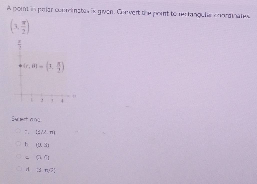 A point in polar coordinates is given. Convert the point to rectangular coordinates.
(3, π /2 )
Select one:
a. (3/2,π )
b. (0,3)
C. (3,0)
d. (3,π /2)