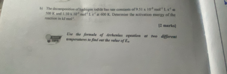 The decomposition of hydrogen iodide has rate constants of 9.51* 10^(-9)mol^(-1)Ls^(-1) at
500 K and 1.10* 10^(-5)mol^(-1)Ls^(-1) at 600 K. Determine the activation energy of the 
reaction in kJmol^(-1)
[2 marks] 
Use the formula of Arrhenius equation at two different 
TIPS temperatures to find out the value of E£